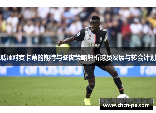 瓜帅对麦卡蒂的期待与冬窗策略解析球员发展与转会计划