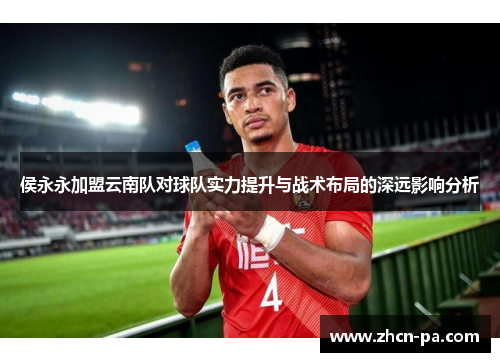 侯永永加盟云南队对球队实力提升与战术布局的深远影响分析