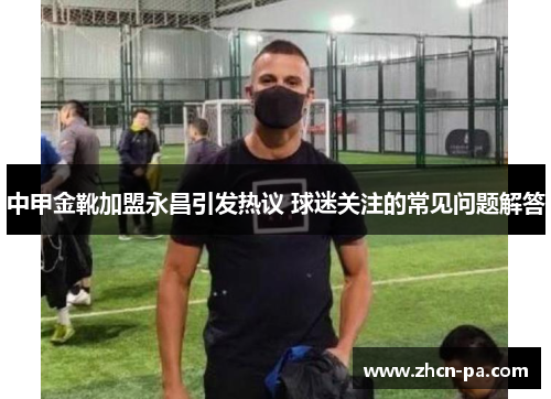 中甲金靴加盟永昌引发热议 球迷关注的常见问题解答