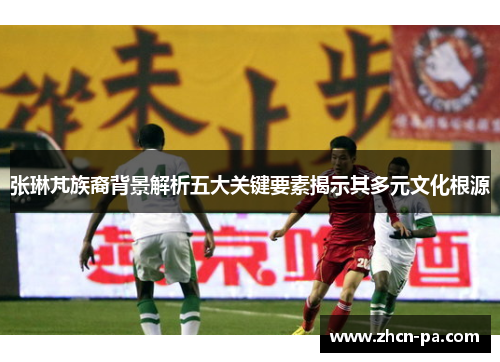 张琳芃族裔背景解析五大关键要素揭示其多元文化根源