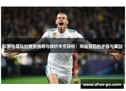 C罗与皇马的复杂情感与微妙关系探析:荣耀背后的矛盾与离别 C罗与皇马的复杂情感与微妙关系探析:荣耀背后的矛盾与离别