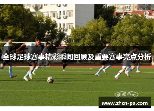 全球足球赛事精彩瞬间回顾及重要赛事亮点分析