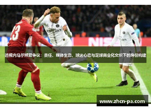 透视内马尔频繁争议：责任、媒体生态、球迷心态与足球商业化交织下的身份构建