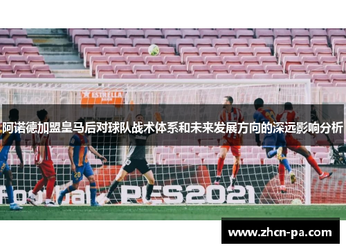 阿诺德加盟皇马后对球队战术体系和未来发展方向的深远影响分析