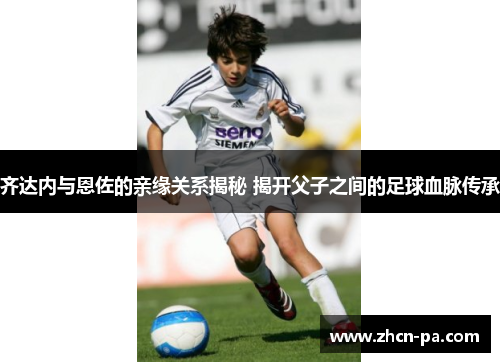 齐达内与恩佐的亲缘关系揭秘 揭开父子之间的足球血脉传承