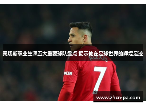 桑切斯职业生涯五大重要球队盘点 揭示他在足球世界的辉煌足迹 桑切斯职业生涯五大重要球队盘点 揭示他在足球世界的辉煌足迹