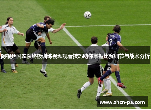 阿根廷国家队终极训练视频观看技巧助你掌握比赛细节与战术分析