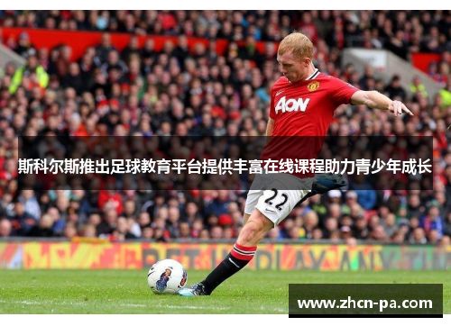 斯科尔斯推出足球教育平台提供丰富在线课程助力青少年成长