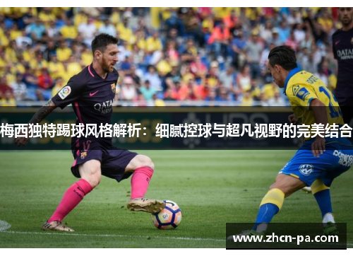 梅西独特踢球风格解析:细腻控球与超凡视野的完美结合 梅西独特踢球风格解析:细腻控球与超凡视野的完美结合