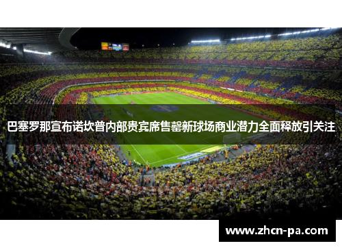 巴塞罗那宣布诺坎普内部贵宾席售罄新球场商业潜力全面释放引关注