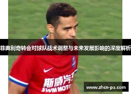 菲奥利奇转会对球队战术调整与未来发展影响的深度解析