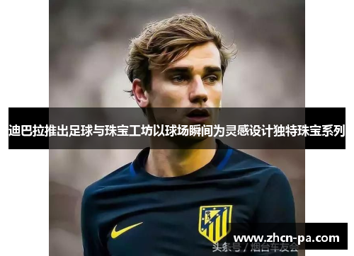 迪巴拉推出足球与珠宝工坊以球场瞬间为灵感设计独特珠宝系列