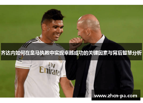 齐达内如何在皇马执教中实现卓越成功的关键因素与背后智慧分析