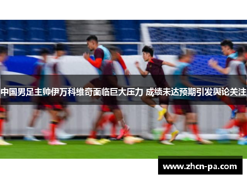 中国男足主帅伊万科维奇面临巨大压力 成绩未达预期引发舆论关注 中国男足主帅伊万科维奇面临巨大压力 成绩未达预期引发舆论关注